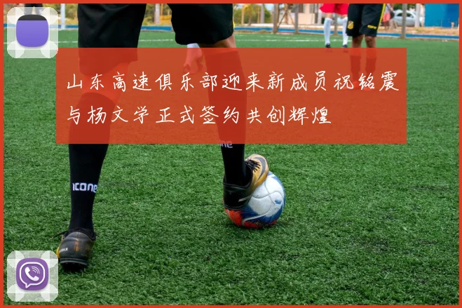 山东高速俱乐部迎来新成员祝铭震与杨文学正式签约共创辉煌