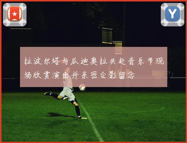 拉波尔塔与瓜迪奥拉共赴音乐节现场欣赏演出并亲密合影留念