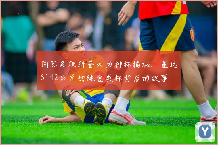 国际足联科普大力神杯揭秘：重达6142公斤的纯金奖杯背后的故事