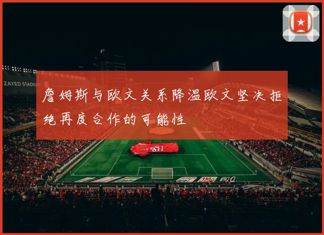 詹姆斯与欧文关系降温欧文坚决拒绝再度合作的可能性