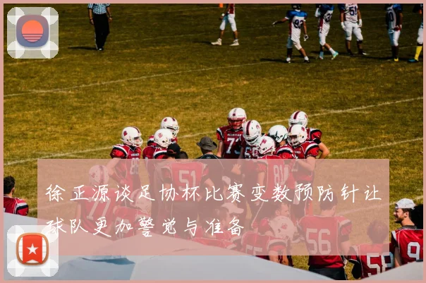 徐正源谈足协杯比赛变数预防针让球队更加警觉与准备