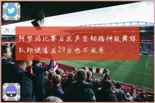 阿努诺比赛后发声坚韧精神鼓舞球队即使落后29分也不放弃