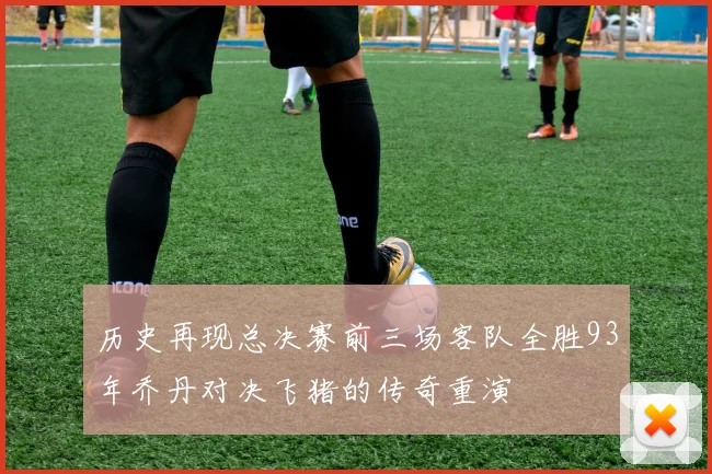 历史再现总决赛前三场客队全胜93年乔丹对决飞猪的传奇重演