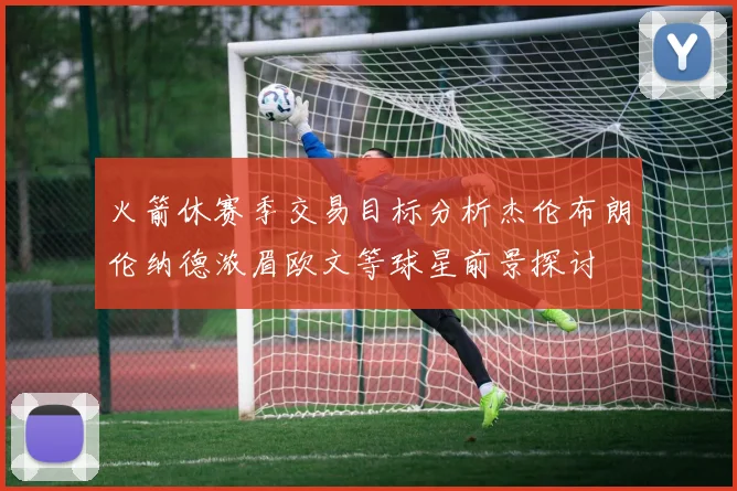火箭休赛季交易目标分析杰伦布朗伦纳德浓眉欧文等球星前景探讨