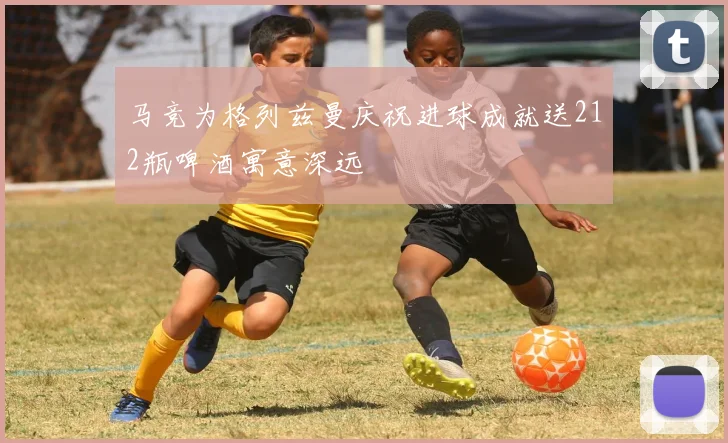 马竞为格列兹曼庆祝进球成就送212瓶啤酒寓意深远