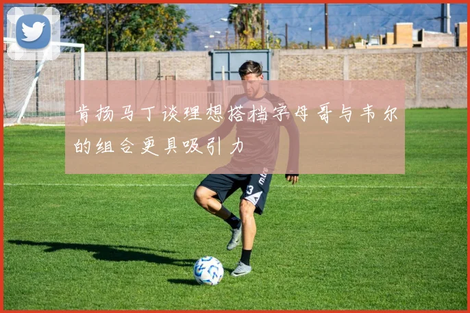 肯扬马丁谈理想搭档字母哥与韦尔的组合更具吸引力