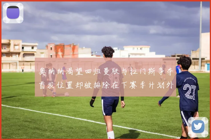 奥纳纳渴望回归曼联与拉门斯争夺首发位置却被排除在下赛季计划外