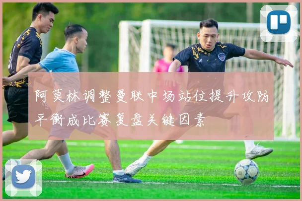 阿莫林调整曼联中场站位提升攻防平衡成比赛复盘关键因素