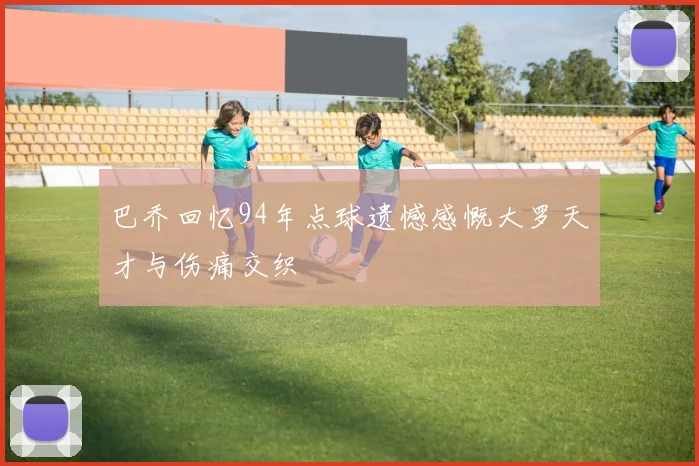 巴乔回忆94年点球遗憾感慨大罗天才与伤痛交织
