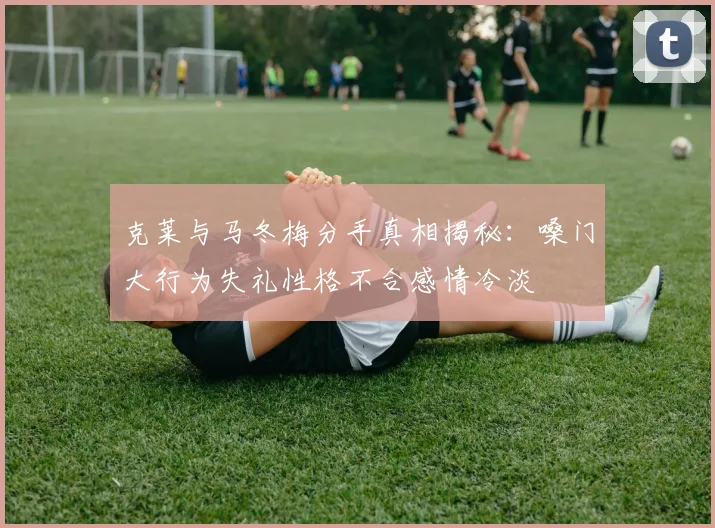 克莱与马冬梅分手真相揭秘：嗓门大行为失礼性格不合感情冷淡