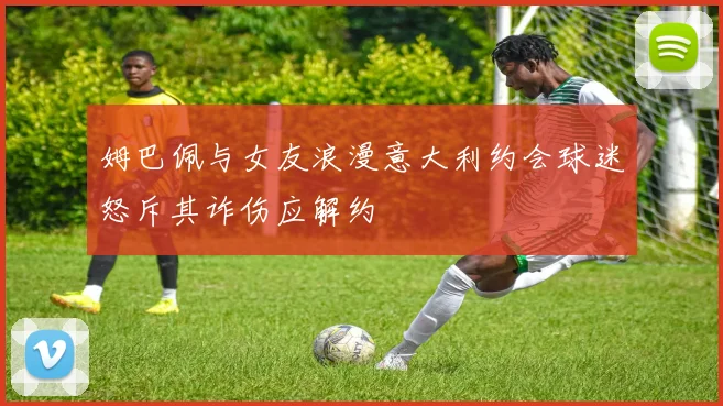 姆巴佩与女友浪漫意大利约会球迷怒斥其诈伤应解约