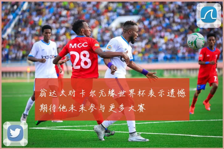翁达夫对卡尔无缘世界杯表示遗憾期待他未来参与更多大赛