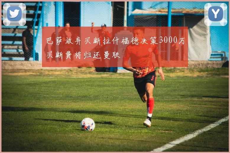 巴萨放弃买断拉什福德决策3000万买断费将归还曼联
