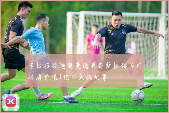 卡拉格称迪奥曼德具备萨拉赫马内特质价值1亿不关我的事