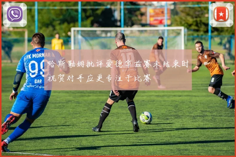 哈斯勒姆批评爱德华兹赛未结束时祝贺对手应更专注于比赛