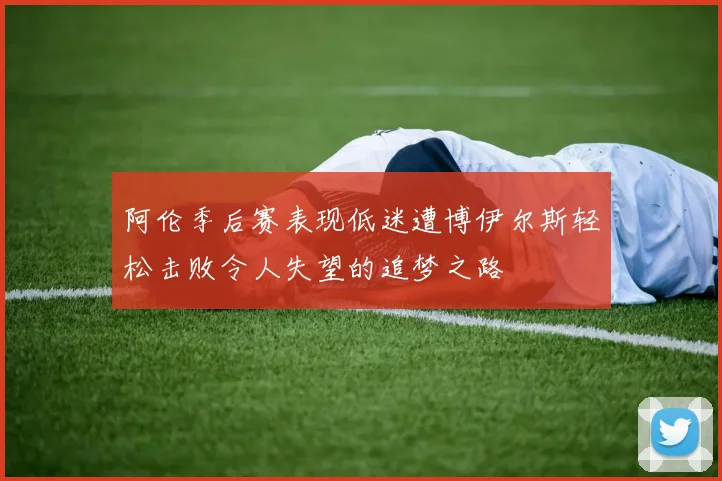 阿伦季后赛表现低迷遭博伊尔斯轻松击败令人失望的追梦之路
