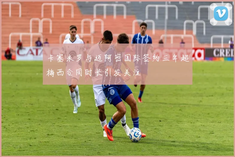 卡塞米罗与迈阿密国际签约三年超梅西合同时长引发关注