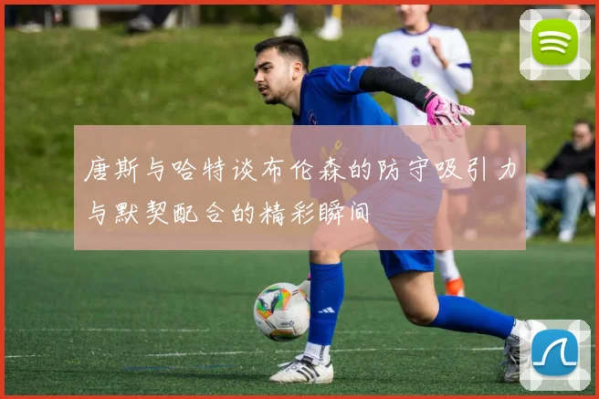 唐斯与哈特谈布伦森的防守吸引力与默契配合的精彩瞬间