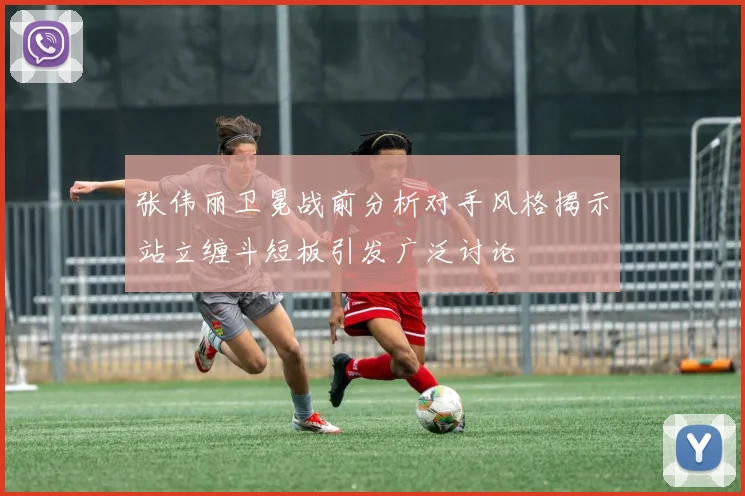 张伟丽卫冕战前分析对手风格揭示站立缠斗短板引发广泛讨论