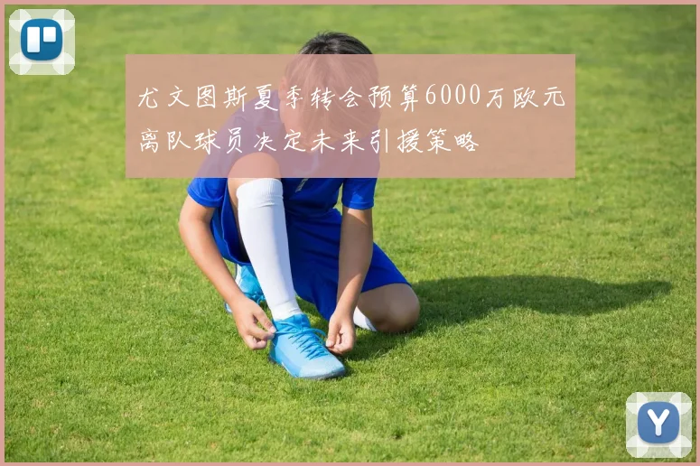 尤文图斯夏季转会预算6000万欧元离队球员决定未来引援策略