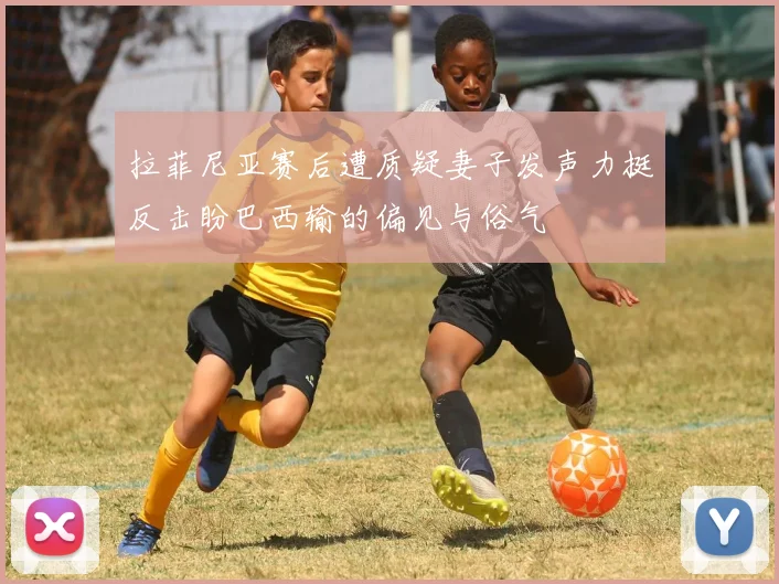 拉菲尼亚赛后遭质疑妻子发声力挺反击盼巴西输的偏见与俗气