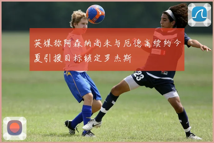 英媒称阿森纳尚未与厄德高续约今夏引援目标锁定罗杰斯